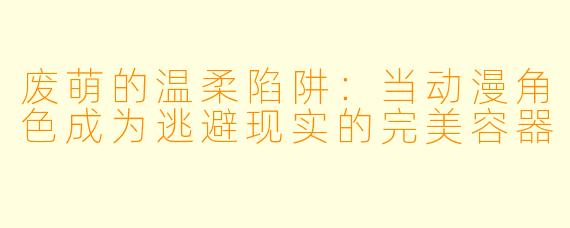 废萌的温柔陷阱：当动漫角色成为逃避现实的完美容器