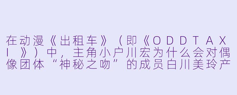 在动漫《出租车》（即《ODDTAXI》）中，主角小户川宏为什么会对偶像团体“神秘之吻”的成员白川美玲产生特别的兴趣？