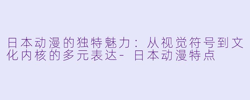 日本动漫的独特魅力:从视觉符号到文化内核的多元表达-日本动漫特点