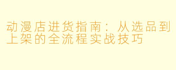 动漫店进货指南：从选品到上架的全流程实战技巧