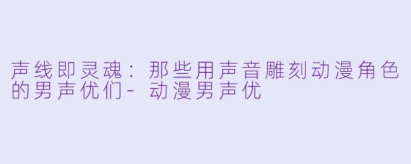 声线即灵魂:那些用声音雕刻动漫角色的男声优们-动漫男声优