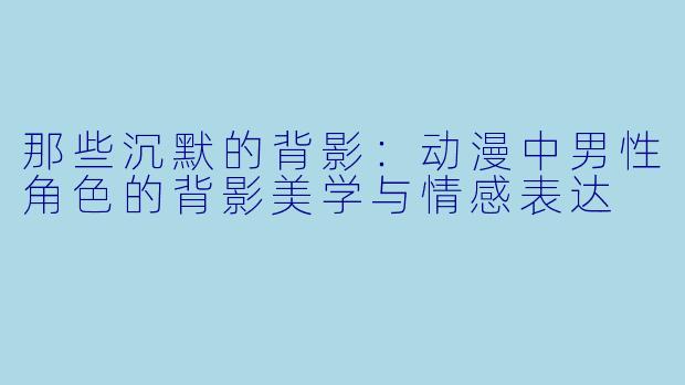 那些沉默的背影：动漫中男性角色的背影美学与情感表达