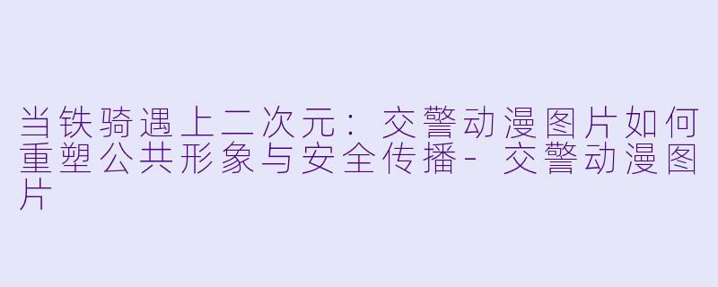 当铁骑遇上二次元：交警动漫图片如何重塑公共形象与安全传播-交警动漫图片