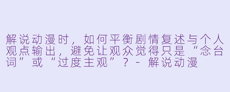 解说动漫时,如何平衡剧情复述与个人观点输出,避免让观众觉得只是“念台词”或“过度主观”?-解说动漫