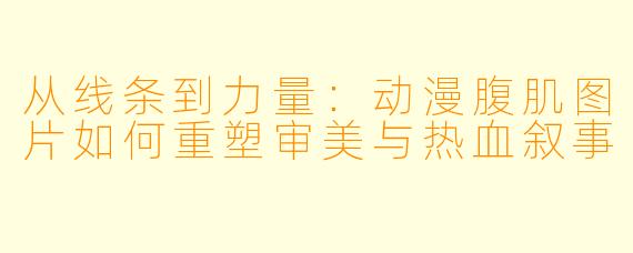 从线条到力量：动漫腹肌图片如何重塑审美与热血叙事