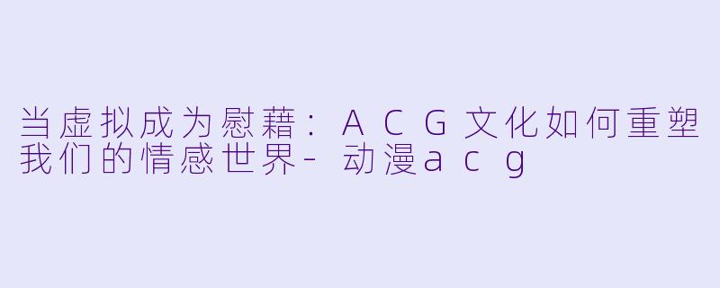 当虚拟成为慰藉:ACG文化如何重塑我们的情感世界-动漫acg