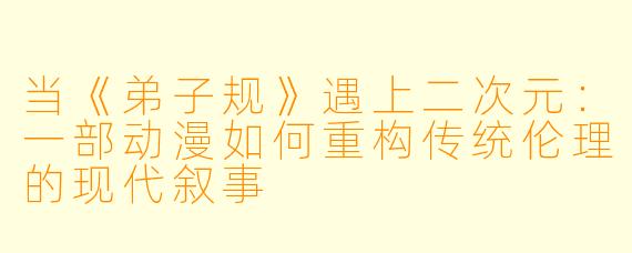 当《弟子规》遇上二次元:一部动漫如何重构传统伦理的现代叙事