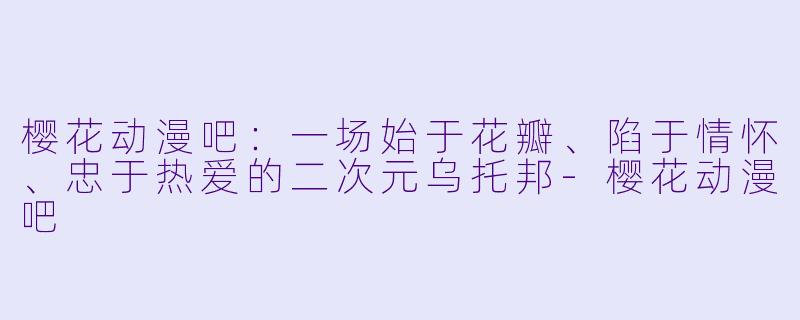 樱花动漫吧:一场始于花瓣、陷于情怀、忠于热爱的二次元乌托邦-樱花动漫吧