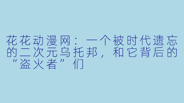 花花动漫网:一个被时代遗忘的二次元乌托邦,和它背后的“盗火者”们