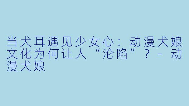 当犬耳遇见少女心：动漫犬娘文化为何让人“沦陷”？-动漫犬娘