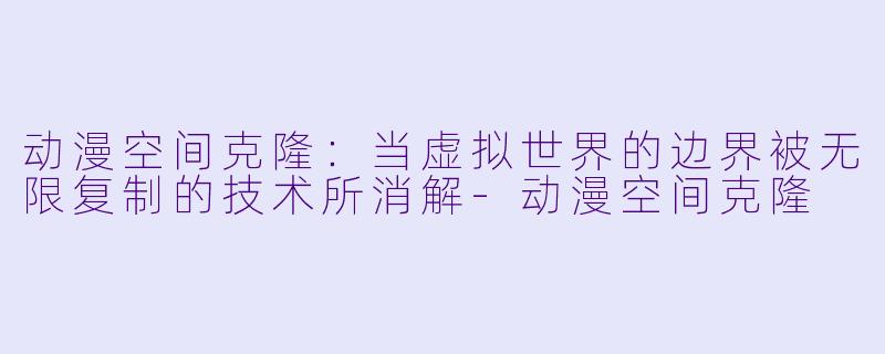 动漫空间克隆：当虚拟世界的边界被无限复制的技术所消解-动漫空间克隆