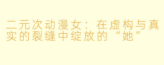 二元次动漫女：在虚构与真实的裂缝中绽放的“她”