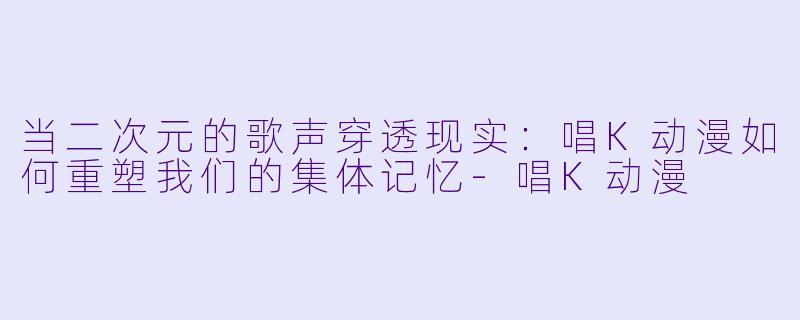 当二次元的歌声穿透现实：唱K动漫如何重塑我们的集体记忆-唱K动漫