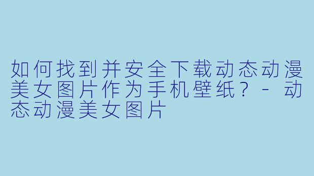如何找到并安全下载动态动漫美女图片作为手机壁纸?-动态动漫美女图片
