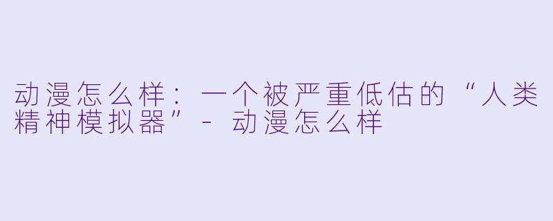 动漫怎么样:一个被严重低估的“人类精神模拟器”-动漫怎么样