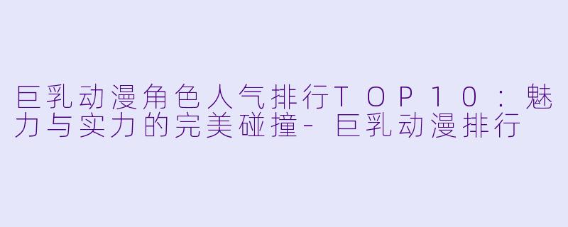 巨乳动漫角色人气排行TOP10：魅力与实力的完美碰撞-巨乳动漫排行
