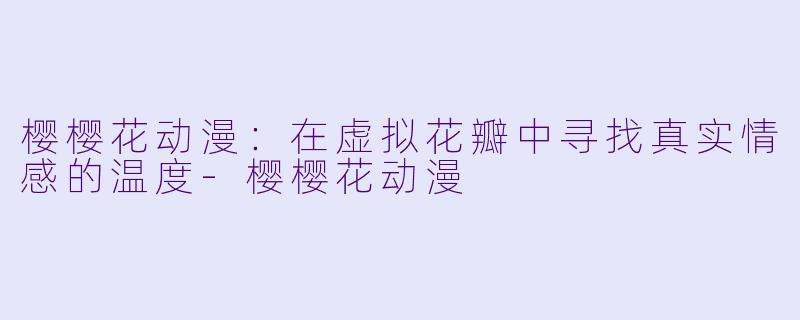 樱樱花动漫：在虚拟花瓣中寻找真实情感的温度-樱樱花动漫