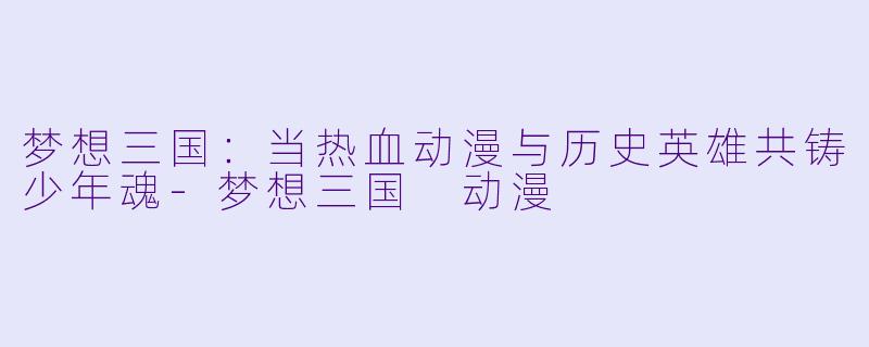 梦想三国:当热血动漫与历史英雄共铸少年魂-梦想三国 动漫