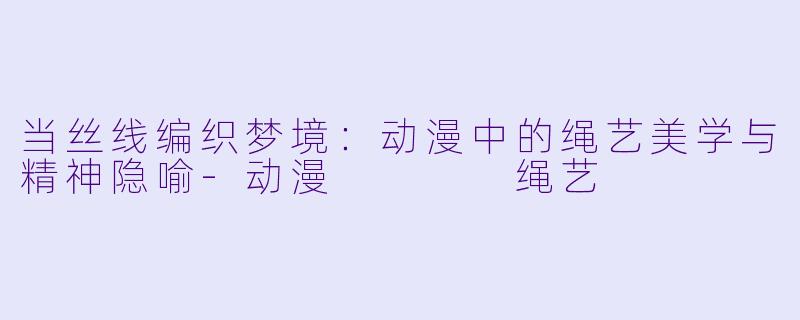 当丝线编织梦境：动漫中的绳艺美学与精神隐喻-动漫    绳艺