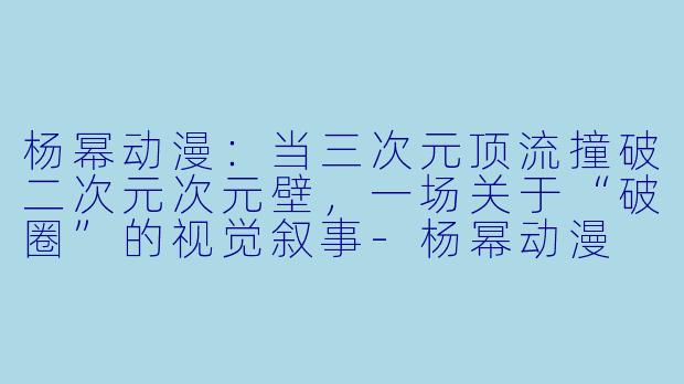 杨幂动漫:当三次元顶流撞破二次元次元壁,一场关于“破圈”的视觉叙事-杨幂动漫
