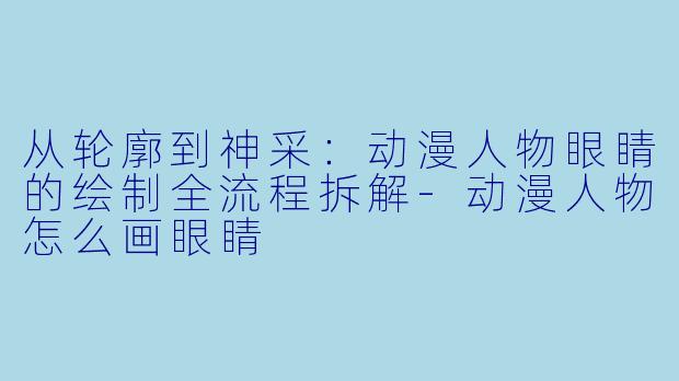从轮廓到神采:动漫人物眼睛的绘制全流程拆解-动漫人物怎么画眼睛