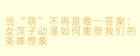 当“萌”不再是唯一答案:女汉子动漫如何重塑我们的英雄想象