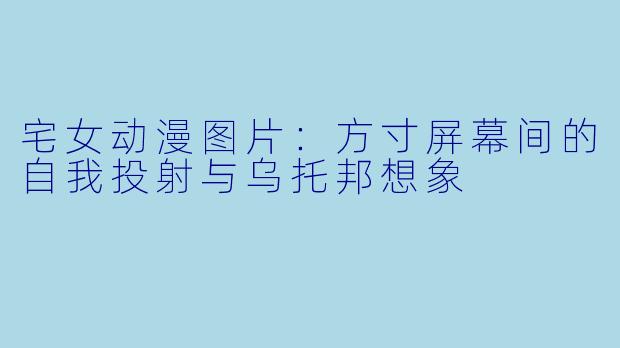 宅女动漫图片：方寸屏幕间的自我投射与乌托邦想象