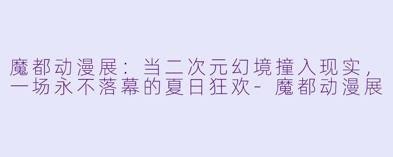 魔都动漫展：当二次元幻境撞入现实，一场永不落幕的夏日狂欢-魔都动漫展