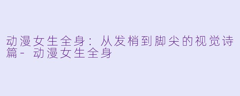 动漫女生全身：从发梢到脚尖的视觉诗篇-动漫女生全身