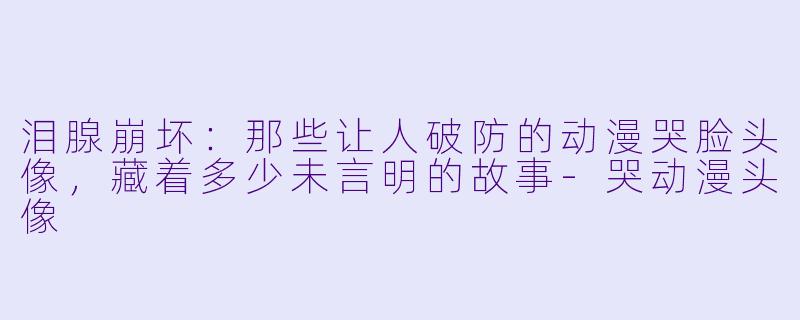 泪腺崩坏：那些让人破防的动漫哭脸头像，藏着多少未言明的故事-哭动漫头像