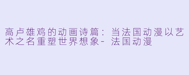 高卢雄鸡的动画诗篇:当法国动漫以艺术之名重塑世界想象-法国动漫