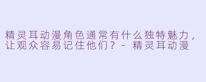 精灵耳动漫角色通常有什么独特魅力，让观众容易记住他们？