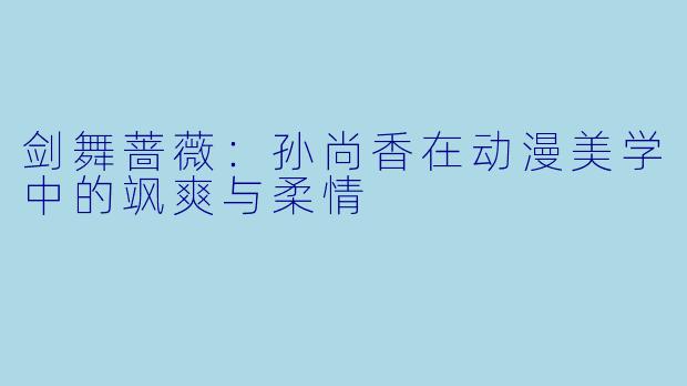 剑舞蔷薇：孙尚香在动漫美学中的飒爽与柔情