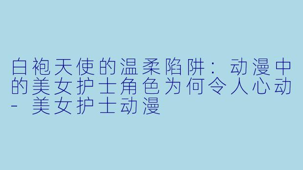 白袍天使的温柔陷阱:动漫中的美女护士角色为何令人心动-美女护士动漫