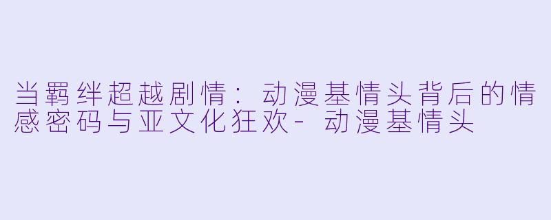 当羁绊超越剧情:动漫基情头背后的情感密码与亚文化狂欢-动漫基情头