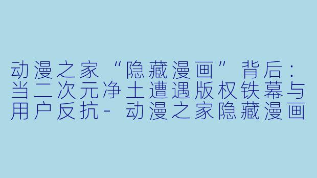 动漫之家“隐藏漫画”背后：当二次元净土遭遇版权铁幕与用户反抗-动漫之家隐藏漫画