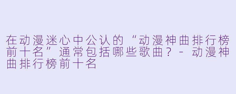 在动漫迷心中公认的“动漫神曲排行榜前十名”通常包括哪些歌曲？-动漫神曲排行榜前十名