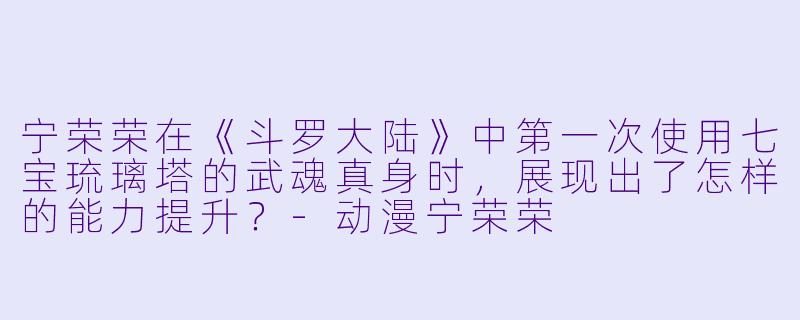 宁荣荣在《斗罗大陆》中第一次使用七宝琉璃塔的武魂真身时，展现出了怎样的能力提升？-动漫宁荣荣