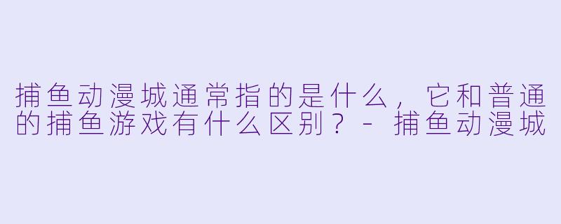 捕鱼动漫城通常指的是什么，它和普通的捕鱼游戏有什么区别？