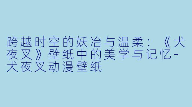 跨越时空的妖冶与温柔：《犬夜叉》壁纸中的美学与记忆-犬夜叉动漫壁纸