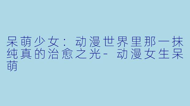 呆萌少女:动漫世界里那一抹纯真的治愈之光-动漫女生呆萌