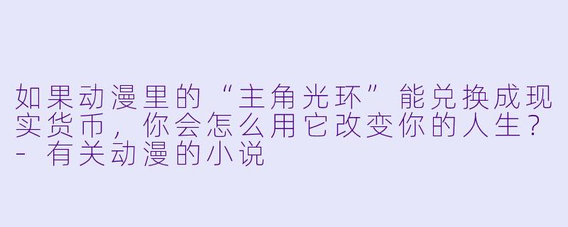 如果动漫里的“主角光环”能兑换成现实货币，你会怎么用它改变你的人生？-有关动漫的小说