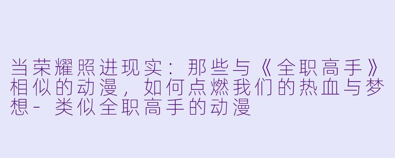 当荣耀照进现实：那些与《全职高手》相似的动漫，如何点燃我们的热血与梦想-类似全职高手的动漫