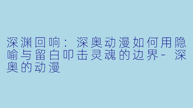 深渊回响：深奥动漫如何用隐喻与留白叩击灵魂的边界