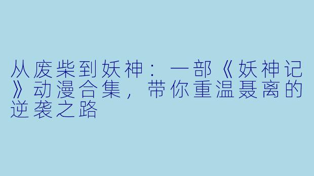 从废柴到妖神:一部《妖神记》动漫合集,带你重温聂离的逆袭之路