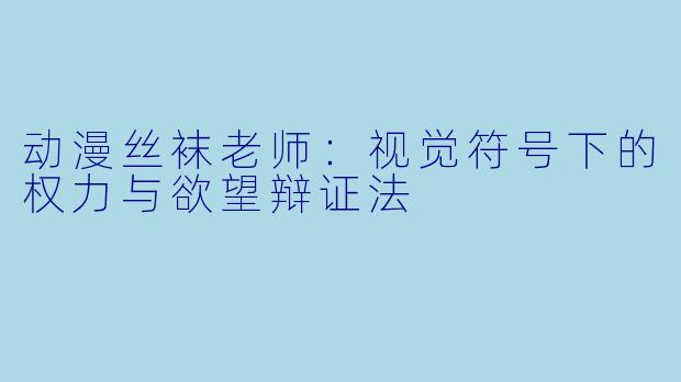 动漫丝袜老师:视觉符号下的权力与欲望辩证法