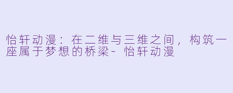 怡轩动漫：在二维与三维之间，构筑一座属于梦想的桥梁