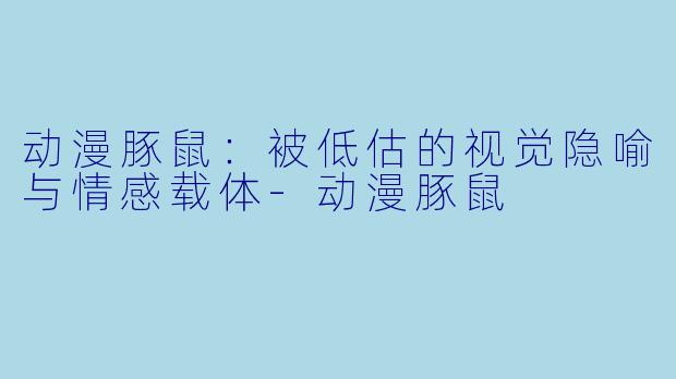 动漫豚鼠:被低估的视觉隐喻与情感载体-动漫豚鼠