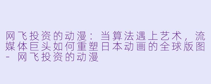 网飞投资的动漫：当算法遇上艺术，流媒体巨头如何重塑日本动画的全球版图-网飞投资的动漫