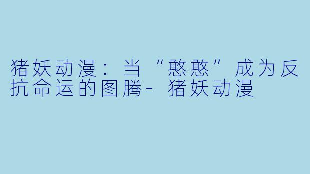 猪妖动漫：当“憨憨”成为反抗命运的图腾-猪妖动漫